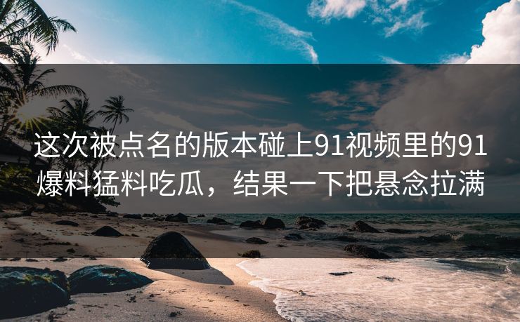 这次被点名的版本碰上91视频里的91爆料猛料吃瓜，结果一下把悬念拉满