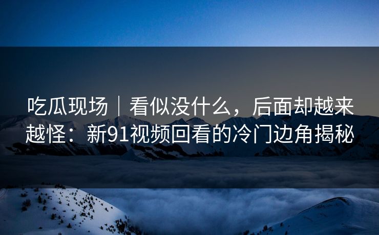 吃瓜现场｜看似没什么，后面却越来越怪：新91视频回看的冷门边角揭秘