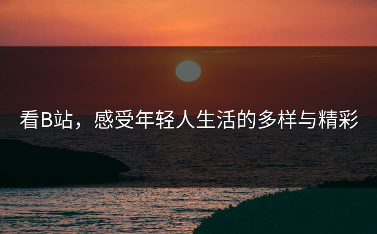 看B站，感受年轻人生活的多样与精彩