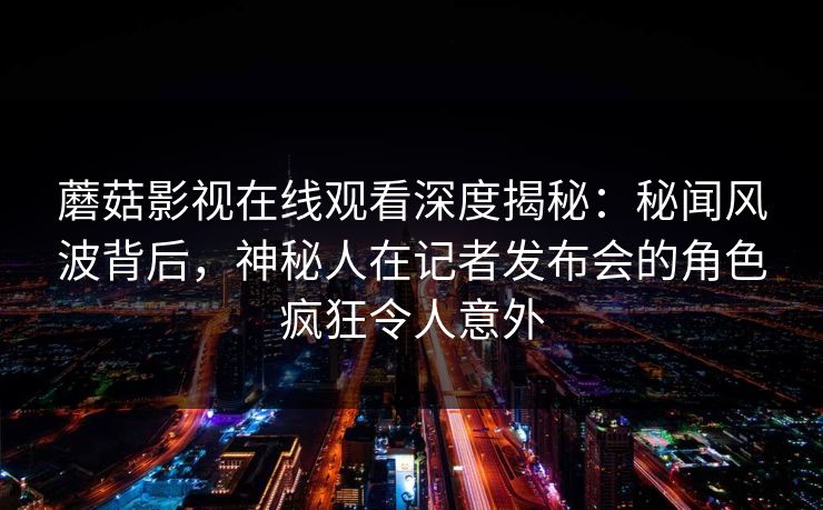 蘑菇影视在线观看深度揭秘：秘闻风波背后，神秘人在记者发布会的角色疯狂令人意外