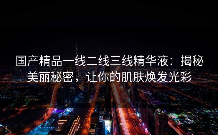 国产精品一线二线三线精华液：揭秘美丽秘密，让你的肌肤焕发光彩