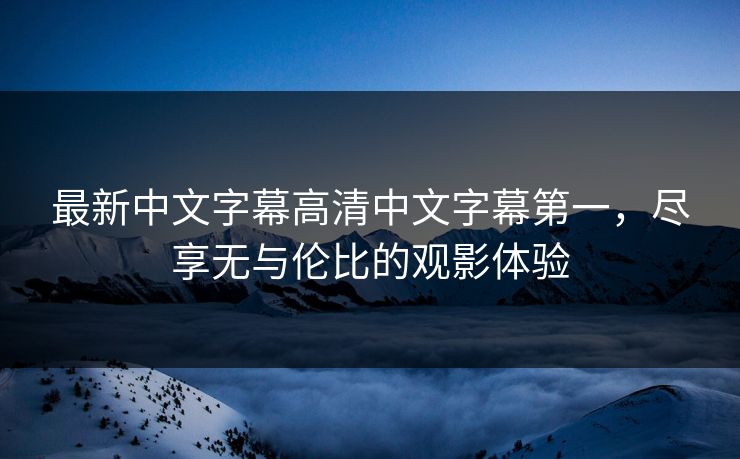 最新中文字幕高清中文字幕第一，尽享无与伦比的观影体验