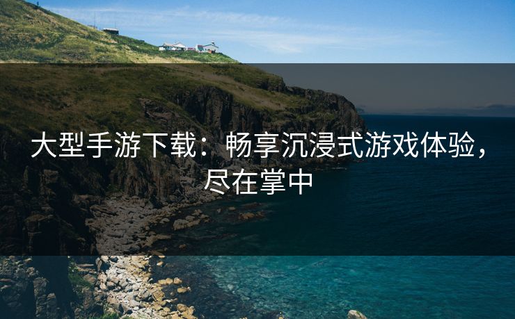 大型手游下载：畅享沉浸式游戏体验，尽在掌中