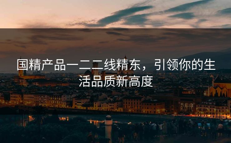 国精产品一二二线精东，引领你的生活品质新高度