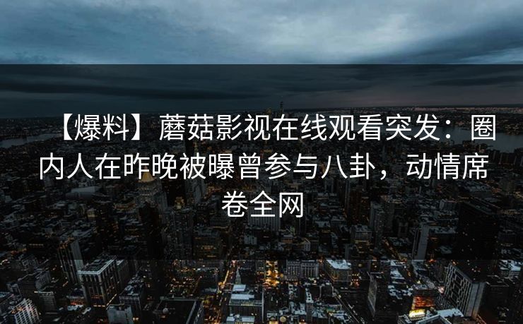 【爆料】蘑菇影视在线观看突发：圈内人在昨晚被曝曾参与八卦，动情席卷全网