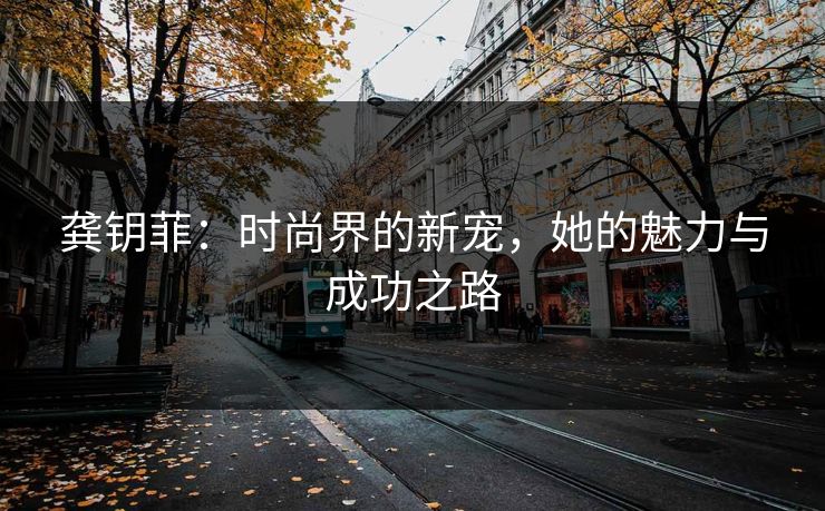 龚钥菲：时尚界的新宠，她的魅力与成功之路