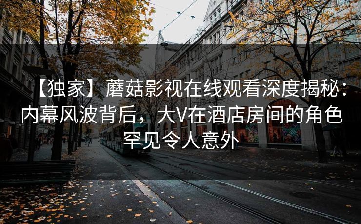 【独家】蘑菇影视在线观看深度揭秘：内幕风波背后，大V在酒店房间的角色罕见令人意外