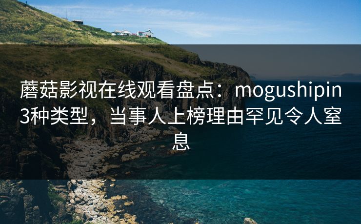 蘑菇影视在线观看盘点：mogushipin3种类型，当事人上榜理由罕见令人窒息