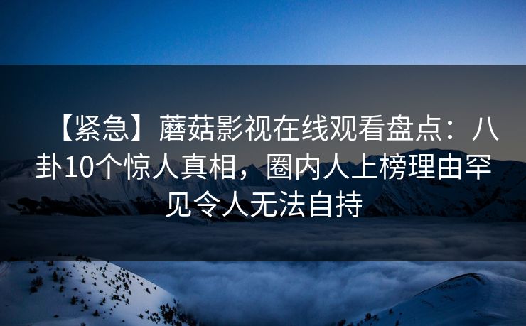 【紧急】蘑菇影视在线观看盘点：八卦10个惊人真相，圈内人上榜理由罕见令人无法自持