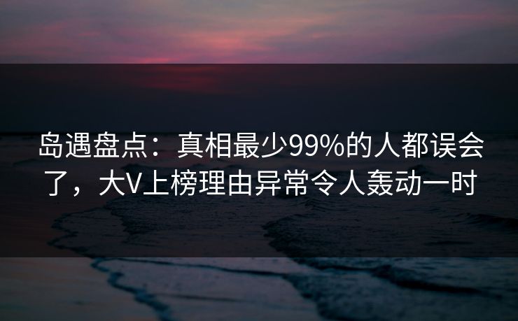 岛遇盘点：真相最少99%的人都误会了，大V上榜理由异常令人轰动一时