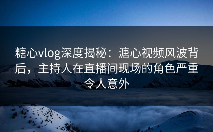 糖心vlog深度揭秘：溏心视频风波背后，主持人在直播间现场的角色严重令人意外