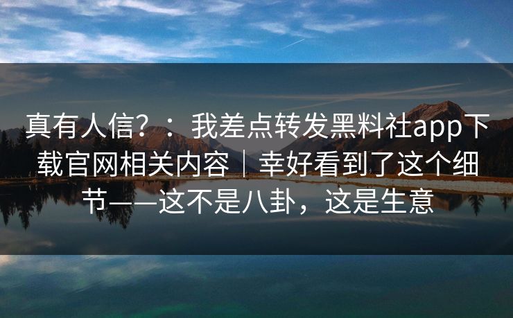 真有人信？：我差点转发黑料社app下载官网相关内容｜幸好看到了这个细节——这不是八卦，这是生意